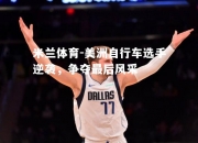 米兰体育-美洲自行车选手逆袭，争夺最后风采