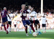 米兰体育-纽卡斯尔主场战平富勒姆，双方拼尽全力