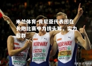 米兰体育-肯尼亚代表团在长跑比赛中力拔头筹，实力超群