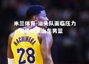 米兰体育-汕头队面临压力，客场对决山东男篮
