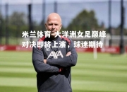 米兰体育-大洋洲女足巅峰对决即将上演，球迷期待