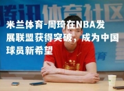 米兰体育-周琦在NBA发展联盟获得突破，成为中国球员新希望