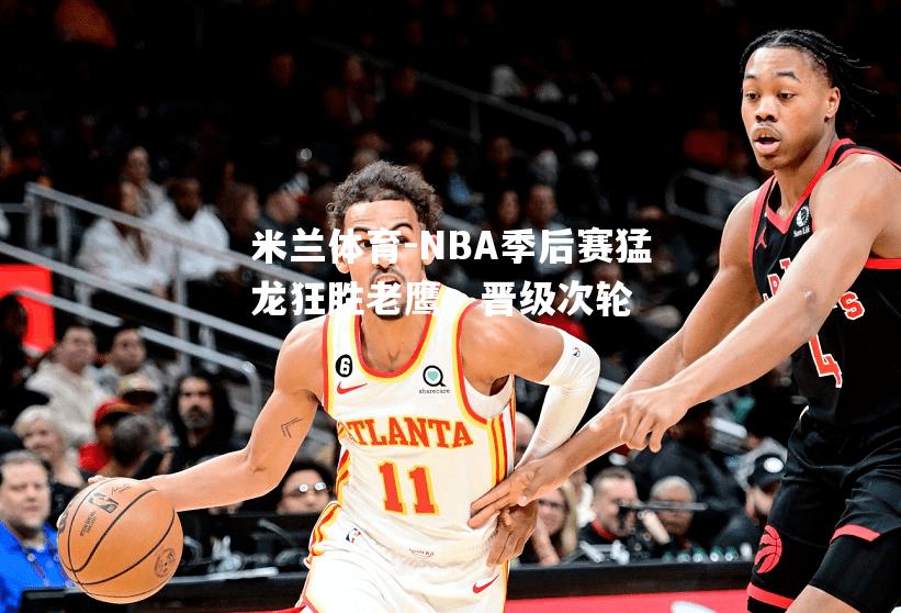 NBA季后赛猛龙狂胜老鹰，晋级次轮