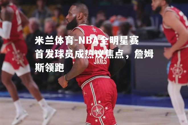 NBA全明星赛首发球员成热议焦点，詹姆斯领跑