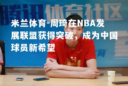 周琦在NBA发展联盟获得突破，成为中国球员新希望