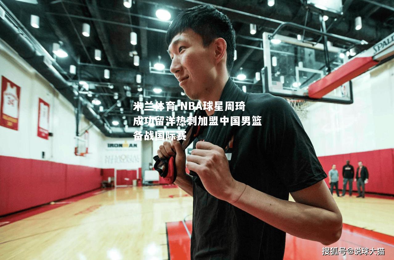 NBA球星周琦成功留洋热刺加盟中国男篮备战国际赛