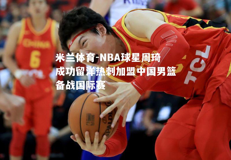 NBA球星周琦成功留洋热刺加盟中国男篮备战国际赛